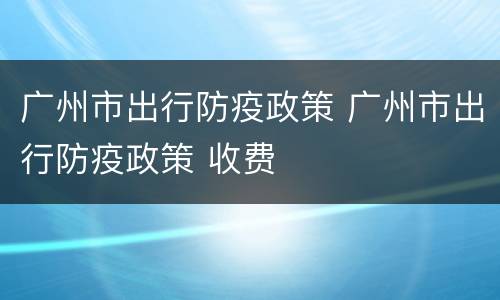 广州市出行防疫政策 广州市出行防疫政策 收费