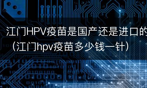 江门HPV疫苗是国产还是进口的（江门hpv疫苗多少钱一针）