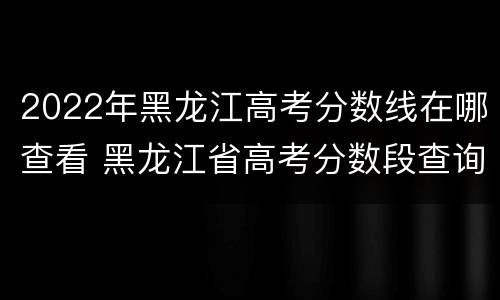 2022年黑龙江高考分数线在哪查看 黑龙江省高考分数段查询