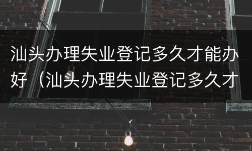 汕头办理失业登记多久才能办好（汕头办理失业登记多久才能办好呢）