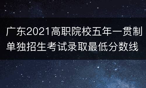 广东2021高职院校五年一贯制单独招生考试录取最低分数线