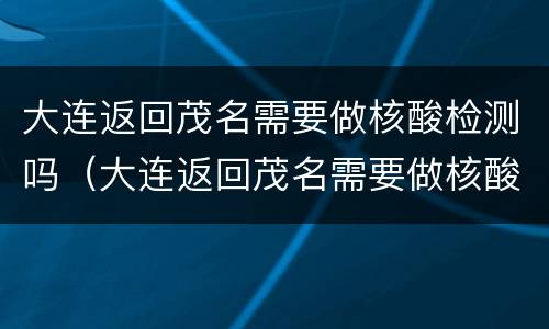 大连返回茂名需要做核酸检测吗（大连返回茂名需要做核酸检测吗现在）