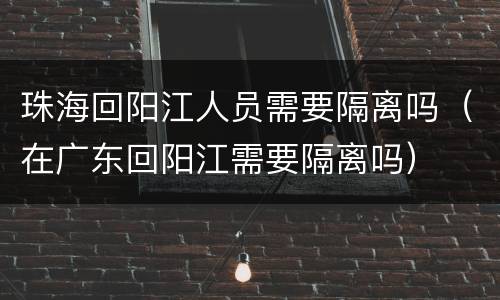 珠海回阳江人员需要隔离吗（在广东回阳江需要隔离吗）