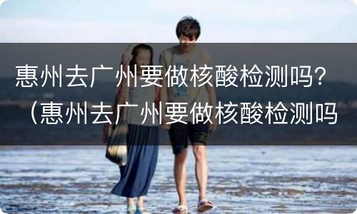 惠州去广州要做核酸检测吗？（惠州去广州要做核酸检测吗2022）