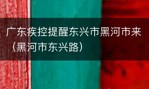 广东疾控提醒东兴市黑河市来（黑河市东兴路）