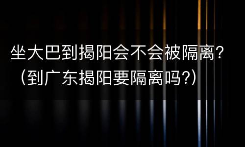 坐大巴到揭阳会不会被隔离？（到广东揭阳要隔离吗?）