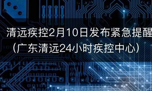 清远疾控2月10日发布紧急提醒（广东清远24小时疾控中心）