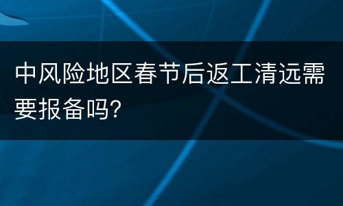 中风险地区春节后返工清远需要报备吗？