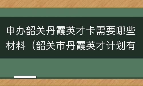 申办韶关丹霞英才卡需要哪些材料（韶关市丹霞英才计划有多坑）