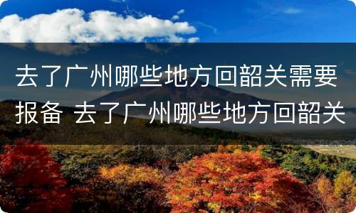 去了广州哪些地方回韶关需要报备 去了广州哪些地方回韶关需要报备呢