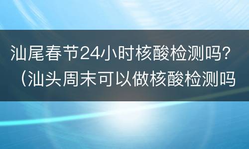 汕尾春节24小时核酸检测吗？（汕头周末可以做核酸检测吗）