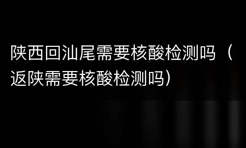 陕西回汕尾需要核酸检测吗（返陕需要核酸检测吗）