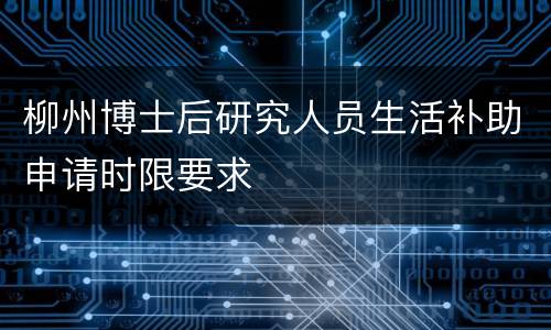 柳州博士后研究人员生活补助申请时限要求