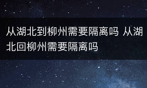 从湖北到柳州需要隔离吗 从湖北回柳州需要隔离吗