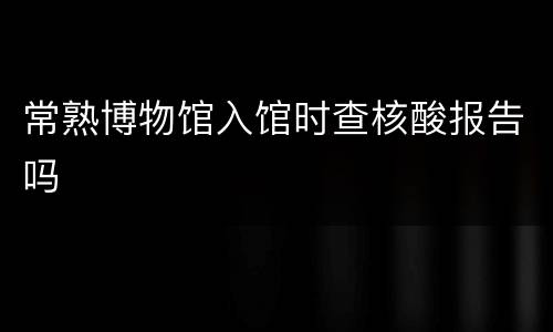 常熟博物馆入馆时查核酸报告吗