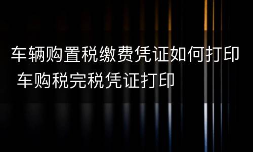 车辆购置税缴费凭证如何打印 车购税完税凭证打印