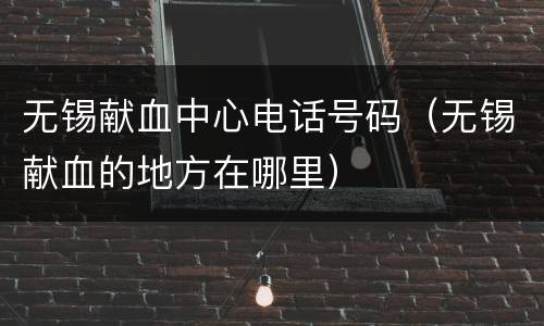 无锡献血中心电话号码（无锡献血的地方在哪里）