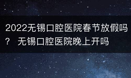 2022无锡口腔医院春节放假吗？ 无锡口腔医院晚上开吗