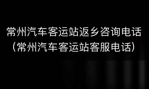 常州汽车客运站返乡咨询电话（常州汽车客运站客服电话）