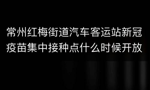 常州红梅街道汽车客运站新冠疫苗集中接种点什么时候开放？