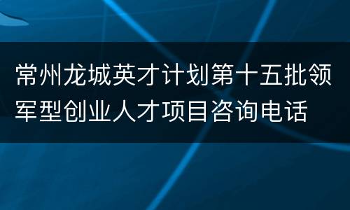 常州龙城英才计划第十五批领军型创业人才项目咨询电话