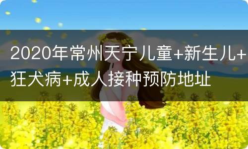 2020年常州天宁儿童+新生儿+狂犬病+成人接种预防地址