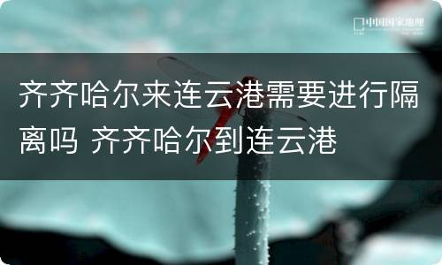齐齐哈尔来连云港需要进行隔离吗 齐齐哈尔到连云港