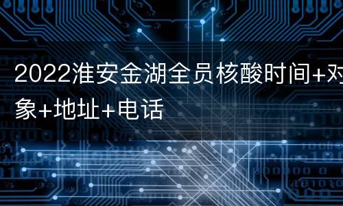 2022淮安金湖全员核酸时间+对象+地址+电话