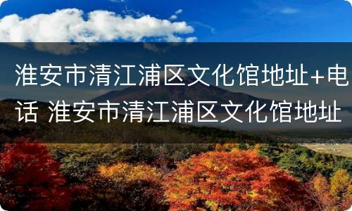 淮安市清江浦区文化馆地址+电话 淮安市清江浦区文化馆地址 电话号码