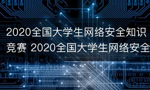 2020全国大学生网络安全知识竞赛 2020全国大学生网络安全知识竞赛证书