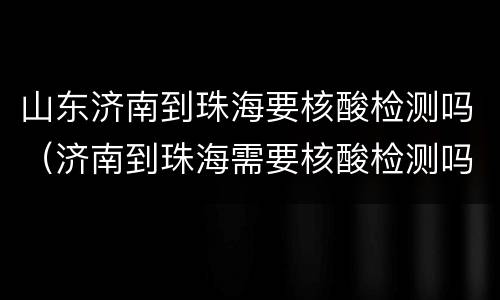 山东济南到珠海要核酸检测吗（济南到珠海需要核酸检测吗）