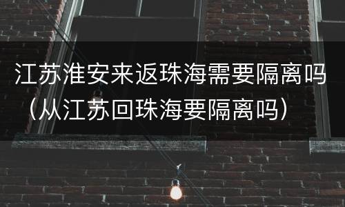 江苏淮安来返珠海需要隔离吗（从江苏回珠海要隔离吗）