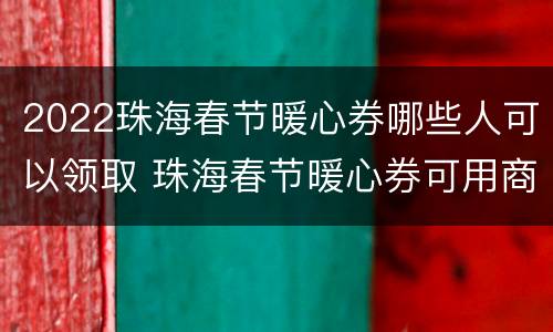 2022珠海春节暖心券哪些人可以领取 珠海春节暖心券可用商家