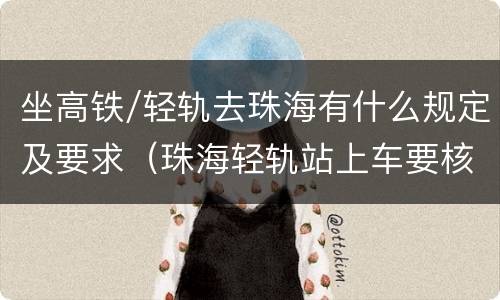 坐高铁/轻轨去珠海有什么规定及要求（珠海轻轨站上车要核酸证明吗）