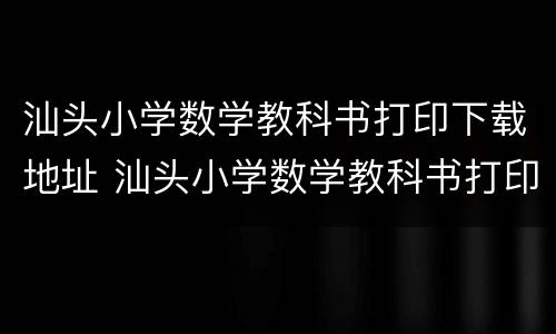 汕头小学数学教科书打印下载地址 汕头小学数学教科书打印下载地址及电话