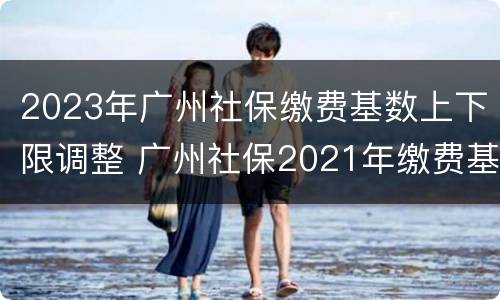2023年广州社保缴费基数上下限调整 广州社保2021年缴费基数