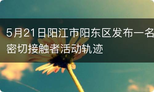 5月21日阳江市阳东区发布一名密切接触者活动轨迹