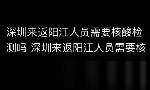 深圳来返阳江人员需要核酸检测吗 深圳来返阳江人员需要核酸检测吗最新