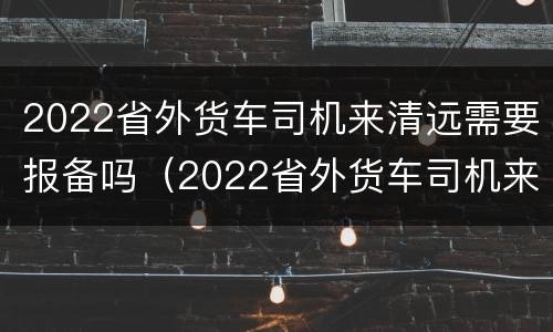 2022省外货车司机来清远需要报备吗（2022省外货车司机来清远需要报备吗现在）