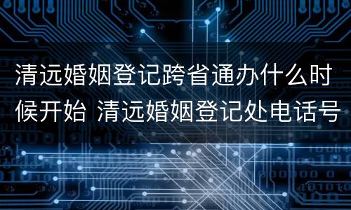 清远婚姻登记跨省通办什么时候开始 清远婚姻登记处电话号码