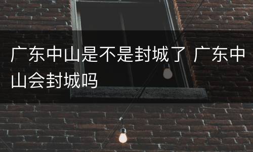 广东中山是不是封城了 广东中山会封城吗