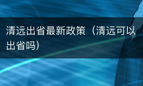 清远出省最新政策（清远可以出省吗）