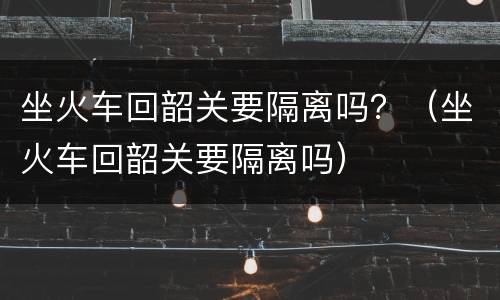 坐火车回韶关要隔离吗？（坐火车回韶关要隔离吗）