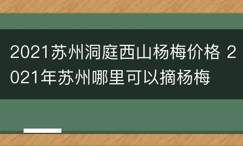 2021苏州洞庭西山杨梅价格 2021年苏州哪里可以摘杨梅