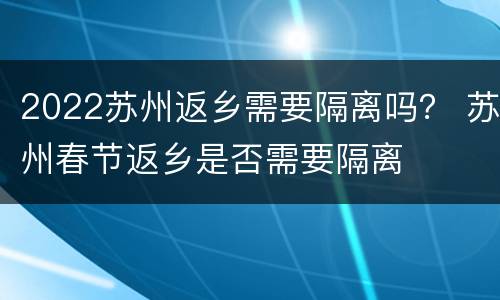 2022苏州返乡需要隔离吗？ 苏州春节返乡是否需要隔离