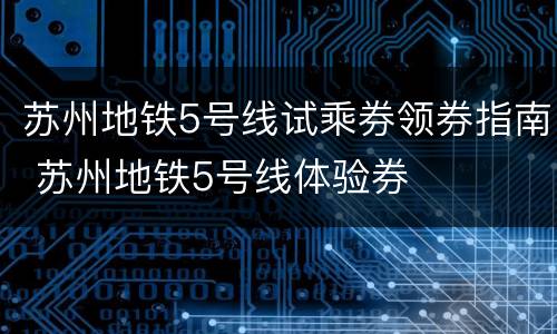 苏州地铁5号线试乘券领券指南 苏州地铁5号线体验券