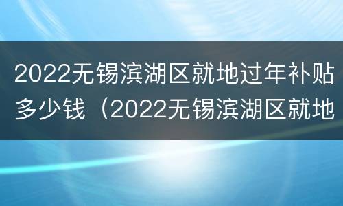 2022无锡滨湖区就地过年补贴多少钱（2022无锡滨湖区就地过年补贴多少钱一个月）