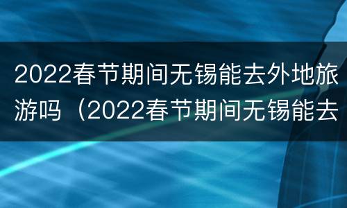 2022春节期间无锡能去外地旅游吗（2022春节期间无锡能去外地旅游吗视频）