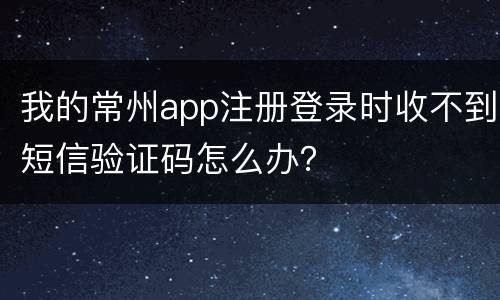 我的常州app注册登录时收不到短信验证码怎么办？