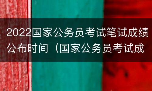 2022国家公务员考试笔试成绩公布时间（国家公务员考试成绩公布时间2021）